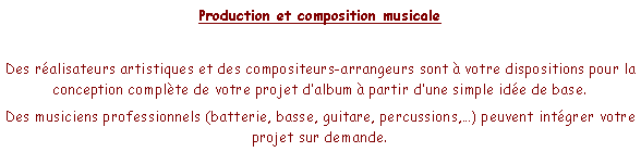 Zone de Texte: Production et composition musicaleDes ralisateurs artistiques et des compositeurs-arrangeurs sont  votre dispositions pour la conception complte de votre projet dalbum  partir dune simple ide de base.Des musiciens professionnels (batterie, basse, guitare, percussions,) peuvent intgrer votre projet sur demande.