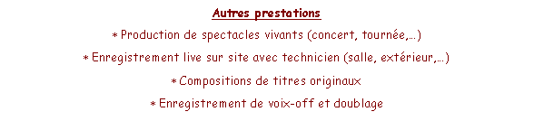 Zone de Texte: Autres prestationsProduction de spectacles vivants (concert, tourne,)Enregistrement live sur site avec technicien (salle, extrieur,)Compositions de titres originauxEnregistrement de voix-off et doublage