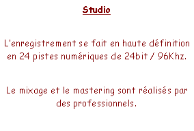 Zone de Texte: StudioLenregistrement se fait en haute dfinition en 24 pistes numriques de 24bit / 96Khz.Le mixage et le mastering sont raliss par des professionnels.